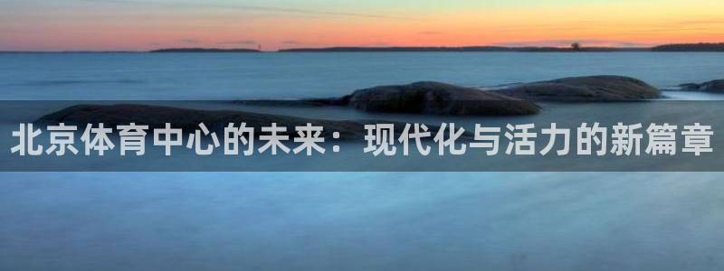 意昂体育4招商电话：北京体育中心的未来：现代化与活力