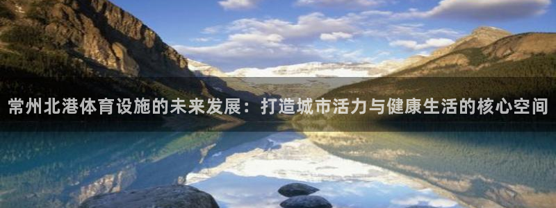 意昂体育4平台假的吗是真的吗：常州北港体育设施的未来